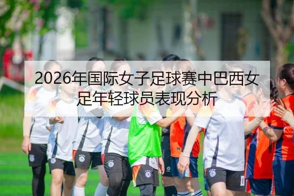 2026年国际女子足球赛中巴西女足年轻球员表现分析