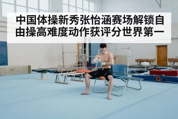 中国体操新秀张怡涵赛场解锁自由操高难度动作获评分世界第一
