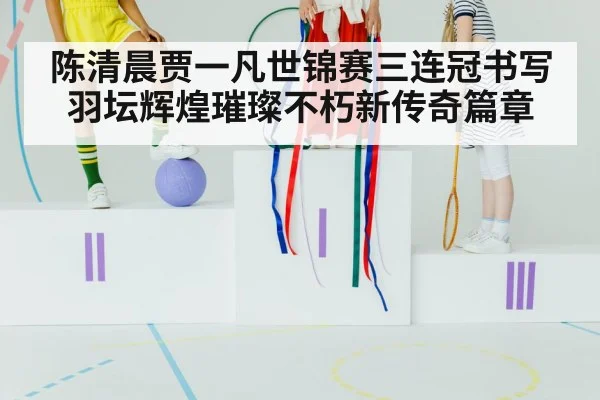 陈清晨贾一凡世锦赛三连冠书写羽坛辉煌璀璨不朽新传奇篇章