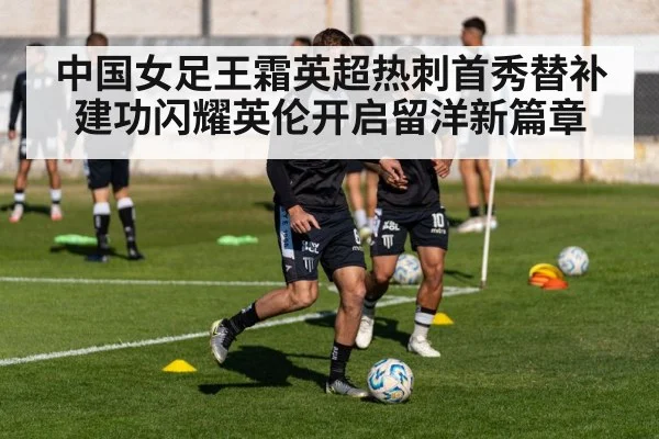 中国女足王霜英超热刺首秀替补建功闪耀英伦开启留洋新篇章