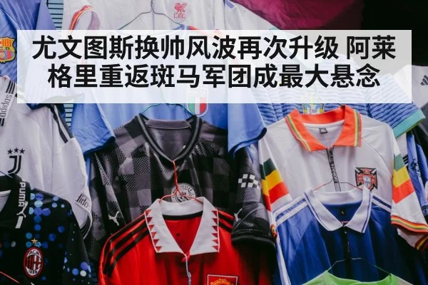 尤文图斯换帅风波再次升级 阿莱格里重返斑马军团成最大悬念