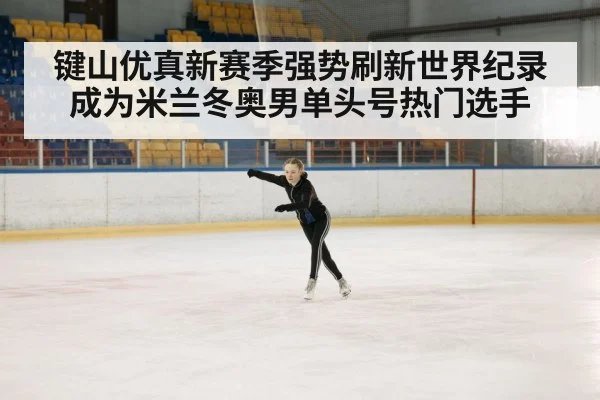 键山优真新赛季强势刷新世界纪录成为米兰冬奥男单头号热门选手
